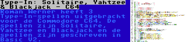Type-In: Solitaire, Yahtzee & Blackjack - C64 | Roman Werner heeft 3 Type-In-spellen uitgebracht voor de Commodore C64. De spellen zijn Solitaire, Yahtzee en Blackjack en de spellen zijn geschreven in Basic V2.