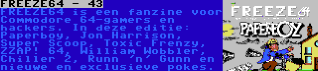 FREEZE64 - 43 | FREEZE64 is een fanzine voor Commodore 64-gamers en hackers. In deze editie: Paperboy, Jon Harrison, Super Scoop, Toxic Frenzy, ZZAP! 64, William Wobbler, Chiller 2, Runn 'n' Gunn en nieuwe en exclusieve pokes.