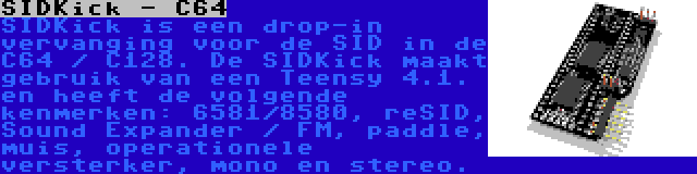 SIDKick - C64 | SIDKick is een drop-in vervanging voor de SID in de C64 / C128. De SIDKick maakt gebruik van een Teensy 4.1. en heeft de volgende kenmerken: 6581/8580, reSID, Sound Expander / FM, paddle, muis, operationele versterker, mono en stereo.