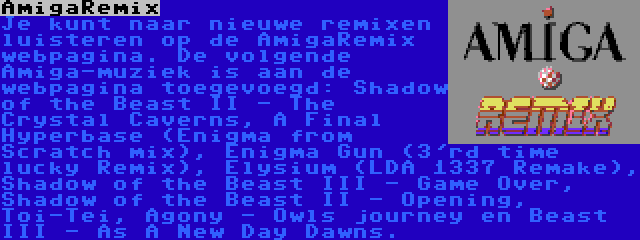 AmigaRemix | Je kunt naar nieuwe remixen luisteren op de AmigaRemix webpagina. De volgende Amiga-muziek is aan de webpagina toegevoegd: Shadow of the Beast II - The Crystal Caverns, A Final Hyperbase (Enigma from Scratch mix), Enigma Gun (3'rd time lucky Remix), Elysium (LDA 1337 Remake), Shadow of the Beast III - Game Over, Shadow of the Beast II - Opening, Toi-Tei, Agony - Owls journey en Beast III - As A New Day Dawns.