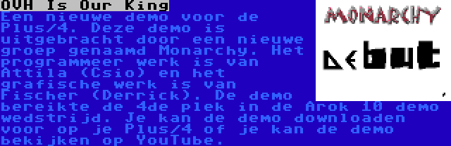 OVH Is Our King | Een nieuwe demo voor de Plus/4. Deze demo is uitgebracht door een nieuwe groep genaamd Monarchy. Het programmeer werk is van Attila (Csio) en het grafische werk is van Fischer (Derrick). De demo bereikte de 4de plek in de Arok 10 demo wedstrijd. Je kan de demo downloaden voor op je Plus/4 of je kan de demo bekijken op YouTube.