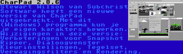 CharPad 2.8.6 | Stewart Wilson van Subchrist Software heeft een nieuwe versie van CharPad uitgebracht. Met dit (Windows) programma kun je je eigen karakters bewerken. Wijzigingen in deze versie: Verbeteringen voor Snapshot Ripper, Dialoogvenster Kleurinstellingen, Tegelset, Vervagingsfilters en Rendering.