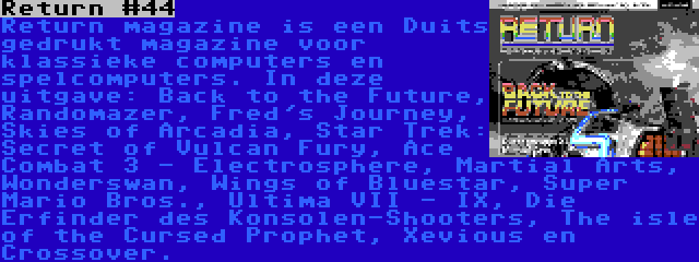 Return #44 | Return magazine is een Duits gedrukt magazine voor klassieke computers en spelcomputers. In deze uitgave: Back to the Future, Randomazer, Fred's Journey, Skies of Arcadia, Star Trek: Secret of Vulcan Fury, Ace Combat 3 - Electrosphere, Martial Arts, Wonderswan, Wings of Bluestar, Super Mario Bros., Ultima VII - IX, Die Erfinder des Konsolen-Shooters, The isle of the Cursed Prophet, Xevious en Crossover.