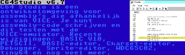 C64Studio v6.7 | C64 Studio is een ontwikkelomgeving voor assembly's die afhankelijk is van VICE. Je kunt assembly-code schrijven en dit testen met de VICE-emulator. Recente wijzigingen: BASIC V10, PETSCII, BASIC-editor, Charset-editor, Debugger, Sprite-editor, WDC65C02, tiny64 en nog veel meer.