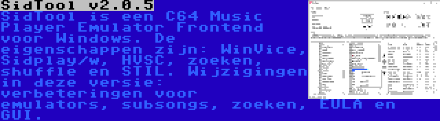 SidTool v2.0.5 | SidTool is een C64 Music Player Emulator Frontend voor Windows. De eigenschappen zijn: WinVice, Sidplay/w, HVSC, zoeken, shuffle en STIL. Wijzigingen in deze versie: verbeteringen voor emulators, subsongs, zoeken, EULA en GUI.