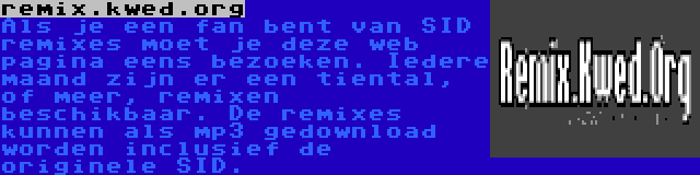 remix.kwed.org | Als je een fan bent van SID remixes moet je deze web pagina eens bezoeken. Iedere maand zijn er een tiental, of meer, remixen beschikbaar. De remixes kunnen als mp3 gedownload worden inclusief de originele SID.