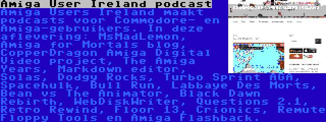 Amiga User Ireland podcast | Amiga Users Ireland maakt podcasts voor Commodore- en Amiga-gebruikers. In deze aflevering: MsMadLemon, Amiga for Mortals blog, CopperDragon Amiga Digital Video project, The Amiga Years, Markdown editor, Solas, Dodgy Rocks, Turbo Sprint AGA, Spacehulk, Bull Run, Labbaye Des Morts, Bean vs The Animator, Black Dawn Rebirth, WebDiskWriter, Questions 2.1, Retro Rewind, Floor 13, Crionics, Remute Floppy Tools en Amiga Flashback.