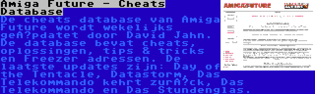 Amiga Future - Cheats Database | De cheats database van Amiga Future wordt wekelijks geüpdatet door David Jahn. De database bevat cheats, oplossingen, tips & tricks en Freezer adressen. De laatste updates zijn: Day of the Tentacle, Datastorm, Das Telekommando kehrt zurück, Das Telekommando en Das Stundenglas.