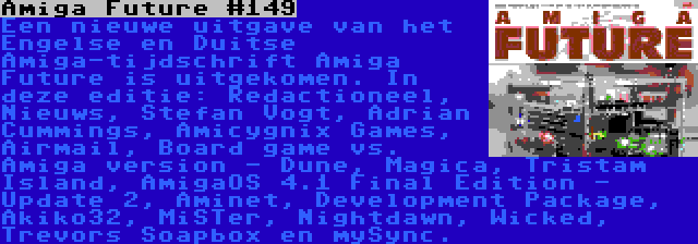 Amiga Future #149 | Een nieuwe uitgave van het Engelse en Duitse Amiga-tijdschrift Amiga Future is uitgekomen. In deze editie: Redactioneel, Nieuws, Stefan Vogt, Adrian Cummings, Amicygnix Games, Airmail, Board game vs. Amiga version - Dune, Magica, Tristam Island, AmigaOS 4.1 Final Edition - Update 2, Aminet, Development Package, Akiko32, MiSTer, Nightdawn, Wicked, Trevors Soapbox en mySync.