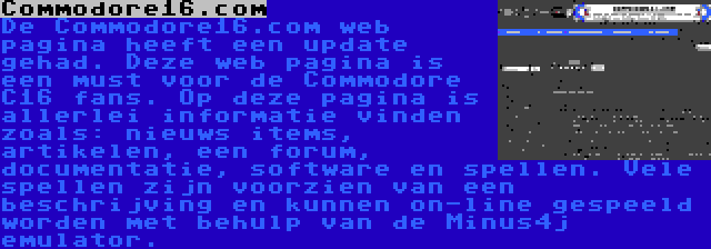 Commodore16.com | De Commodore16.com web pagina heeft een update gehad. Deze web pagina is een must voor de Commodore C16 fans. Op deze pagina is allerlei informatie vinden zoals: nieuws items, artikelen, een forum, documentatie, software en spellen. Vele spellen zijn voorzien van een beschrijving en kunnen on-line gespeeld worden met behulp van de Minus4j emulator.