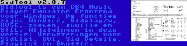 SidTool v2.0.7 | SidTool is een C64 Music Player Emulator Frontend voor Windows. De functies zijn: WinVice, Sidplay/w, HVSC, zoeken, shuffle en STIL. Wijzigingen in deze versie: Verbeteringen voor SidList, GUI, Sid Details, Playlist en Shuffle.