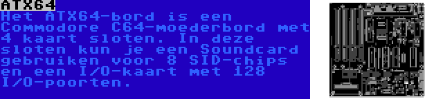 ATX64 | Het ATX64-bord is een Commodore C64-moederbord met 4 kaart sloten. In deze sloten kun je een Soundcard gebruiken voor 8 SID-chips en een I/O-kaart met 128 I/O-poorten.