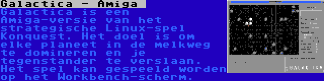 Galactica - Amiga  | Galactica is een Amiga-versie van het strategische Linux-spel Konquest. Het doel is om elke planeet in de melkweg te domineren en je tegenstander te verslaan. Het spel kan gespeeld worden op het Workbench-scherm.