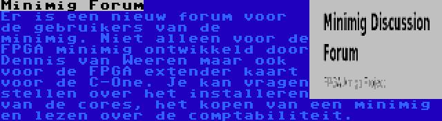 Minimig Forum | Er is een nieuw forum voor de gebruikers van de minimig. Niet alleen voor de FPGA minimig ontwikkeld door Dennis van Weeren maar ook voor de FPGA extender kaart voor de C-One. Je kan vragen stellen over het installeren van de cores, het kopen van een minimig en lezen over de comptabiliteit.