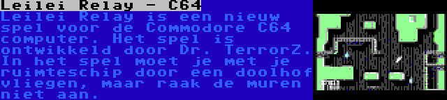 Leilei Relay - C64 | Leilei Relay is een nieuw spel voor de Commodore C64 computer. Het spel is ontwikkeld door Dr. TerrorZ. In het spel moet je met je ruimteschip door een doolhof vliegen, maar raak de muren niet aan.