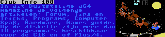 Club Info 108 | In dit Duitstalige d64 magazine de volgende artikelen: Forum, Tips en Tricks, Programs, Computer Spaß, Hardware, Games guide. Op de diskette zijn meer dan  10 programma's beschikbaar voor de C16 en of Plus/4.