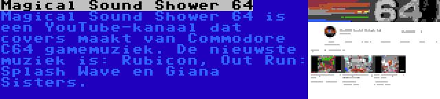 Magical Sound Shower 64 | Magical Sound Shower 64 is een YouTube-kanaal dat covers maakt van Commodore C64 gamemuziek. De nieuwste muziek is: Rubicon, Out Run: Splash Wave en Giana Sisters.