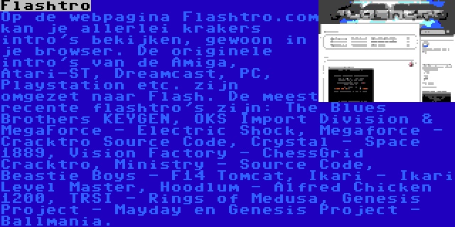 Flashtro | Op de webpagina Flashtro.com kan je allerlei krakers intro's bekijken, gewoon in je browser. De originele intro's van de Amiga, Atari-ST, Dreamcast, PC, Playstation etc. zijn omgezet naar Flash. De meest recente flashtro's zijn: The Blues Brothers KEYGEN, OKS Import Division & MegaForce - Electric Shock, Megaforce - Cracktro Source Code, Crystal - Space 1889, Vision Factory - ChessGrid Cracktro, Ministry - Source Code, Beastie Boys - F14 Tomcat, Ikari - Ikari Level Master, Hoodlum - Alfred Chicken 1200, TRSI - Rings of Medusa, Genesis Project - Mayday en Genesis Project - Ballmania.