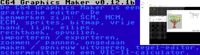 C64 Graphics Maker v0.12.1b | De C64 Graphics Maker is een grafische editor. De kenmerken zijn: SCM, MCM, ECM, sprites, bitmap, vrije hand, lijn, ellips, rechthoek, opvullen, importeren / exporteren, zoomen / pannen, ongedaan maken / opnieuw uitvoeren, tegel-editor, schermeditor en een VIC-II-calculator.