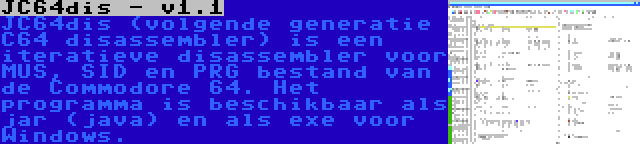 JC64dis - v1.1 | JC64dis (volgende generatie C64 disassembler) is een iteratieve disassembler voor MUS, SID en PRG bestand van de Commodore 64. Het programma is beschikbaar als jar (java) en als exe voor Windows.