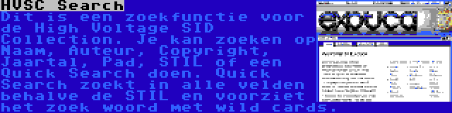 HVSC Search | Dit is een zoekfunctie voor de High Voltage SID Collection. Je kan zoeken op Naam, Auteur, Copyright, Jaartal, Pad, STIL of een Quick Search doen. Quick Search zoekt in alle velden behalve de STIL en voorziet het zoek woord met wild cards.