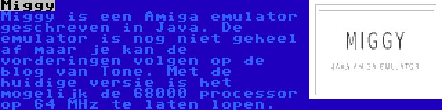 Miggy | Miggy is een Amiga emulator geschreven in Java. De emulator is nog niet geheel af maar je kan de vorderingen volgen op de blog van Tone. Met de huidige versie is het mogelijk de 68000 processor op 64 MHz te laten lopen.