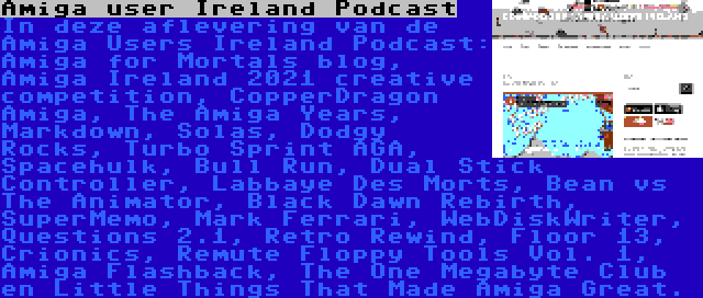 Amiga user Ireland Podcast | In deze aflevering van de Amiga Users Ireland Podcast: Amiga for Mortals blog, Amiga Ireland 2021 creative competition, CopperDragon Amiga, The Amiga Years, Markdown, Solas, Dodgy Rocks, Turbo Sprint AGA, Spacehulk, Bull Run, Dual Stick Controller, Labbaye Des Morts, Bean vs The Animator, Black Dawn Rebirth, SuperMemo, Mark Ferrari, WebDiskWriter, Questions 2.1, Retro Rewind, Floor 13, Crionics, Remute Floppy Tools Vol. 1, Amiga Flashback, The One Megabyte Club en Little Things That Made Amiga Great.