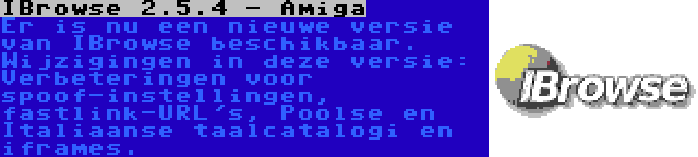 IBrowse 2.5.4 - Amiga | Er is nu een nieuwe versie van IBrowse beschikbaar. Wijzigingen in deze versie: Verbeteringen voor spoof-instellingen, fastlink-URL's, Poolse en Italiaanse taalcatalogi en iframes.