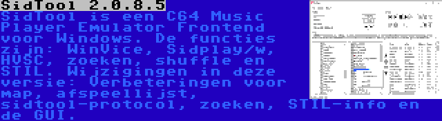 SidTool 2.0.8.5 | SidTool is een C64 Music Player Emulator Frontend voor Windows. De functies zijn: WinVice, Sidplay/w, HVSC, zoeken, shuffle en STIL. Wijzigingen in deze versie: Verbeteringen voor map, afspeellijst, sidtool-protocol, zoeken, STIL-info en de GUI.