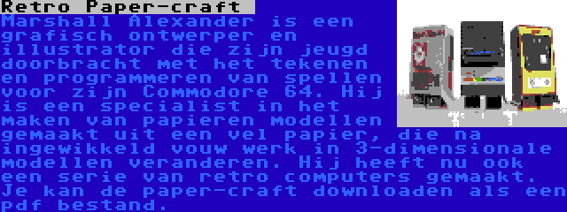 Retro Paper-craft  | Marshall Alexander is een grafisch ontwerper en illustrator die zijn jeugd doorbracht met het tekenen en programmeren van spellen voor zijn Commodore 64. Hij is een specialist in het maken van papieren modellen gemaakt uit een vel papier, die na ingewikkeld vouw werk in 3-dimensionale modellen veranderen. Hij heeft nu ook een serie van retro computers gemaakt. Je kan de paper-craft downloaden als een pdf bestand.