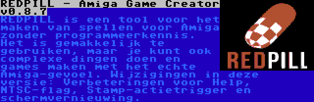 REDPILL - Amiga Game Creator v0.8.7 | REDPILL is een tool voor het maken van spellen voor Amiga zonder programmeerkennis. Het is gemakkelijk te gebruiken, maar je kunt ook complexe dingen doen en games maken met het echte Amiga-gevoel. Wijzigingen in deze versie: Verbeteringen voor Help, NTSC-flag, Stamp-actietrigger en schermvernieuwing.