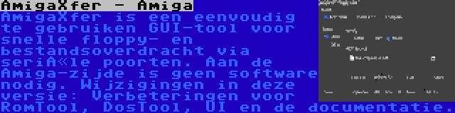 AmigaXfer - Amiga | AmigaXfer is een eenvoudig te gebruiken GUI-tool voor snelle floppy- en bestandsoverdracht via seriële poorten. Aan de Amiga-zijde is geen software nodig. Wijzigingen in deze versie: Verbeteringen voor RomTool, DosTool, UI en de documentatie.