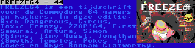 FREEZE64 - 44 | FREEZE64 is een tijdschrift voor de Commodore 64 gamers en hackers. In deze editie: Rick Dangerous, Circus, Toxic Frenzy, ZZAP!64, First Samurai, Artura, Simon Phipps, Tiny Quest, Jonathan (Smyth) Temples, Pokes 'n' Codes en Rhys Bonham Clatworthy.