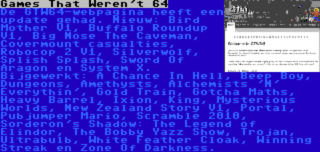 Games That Weren't 64 | De GTW64-webpagina heeft een update gehad. Nieuw: Bird Mother V1, Buffalo Roundup V1, Big Nose The Caveman, Covermount casualties, Robocop 2 V1, Silverwolf, Splish Splash, Sword Of Aragon en System X. Bijgewerkt: A Chance In Hell, Beep Boy, Dungeons, Amethysts, Alchemists 'N' Everythin', Gold Train, Gotcha Maths, Heavy Barrel, Ixion, King, Mysterious Worlds, New Zealand Story V1, Portal, Pubjumper Mario, Scramble 2010, Sorderon's Shadow: The Legend of Elindor, The Bobby Yazz Show, Trojan, Ultrabulb, White Feather Cloak, Winning Streak en Zone Of Darkness.