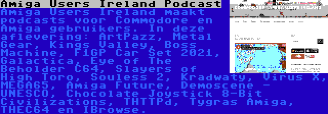 Amiga Users Ireland Podcast | Amiga Users Ireland maakt podcasts voor Commodore en Amiga gebruikers. In deze aflevering: ArtPazz, Metal Gear, Kings Valley, Boss Machine, F1GP Car Set 2021, Galactica, Eye of The Beholder C64, Slayers of High Toro, Souless 2, Kradwaty, Virus X, MEGA65, Amiga Future, Demoscene - UNESCO, Chocolate Joystick 8-Bit Civilizations, THTTPd, Tygras Amiga, THEC64 en IBrowse.