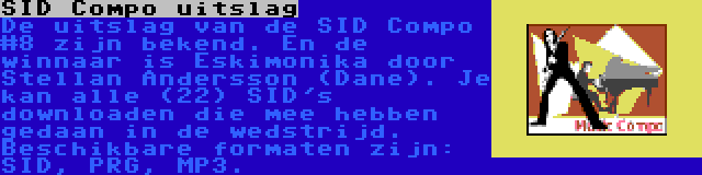 SID Compo uitslag | De uitslag van de SID Compo #8 zijn bekend. En de winnaar is Eskimonika door Stellan Andersson (Dane). Je kan alle (22) SID's downloaden die mee hebben gedaan in de wedstrijd. Beschikbare formaten zijn: SID, PRG, MP3.