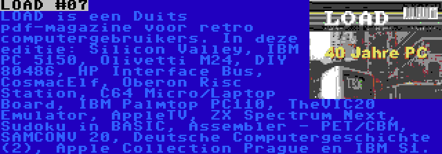 LOAD #07 | LOAD is een Duits pdf-magazine voor retro computergebruikers. In deze editie: Silicon Valley, IBM PC 5150, Olivetti M24, DIY 80486, HP Interface Bus, CosmacElf, Oberon Risc Station, C64 Micro/Laptop Board, IBM Palmtop PC110, TheVIC20 Emulator, AppleTV, ZX Spectrum Next, Sudoku in BASIC, Assembler - PET/CBM, SAMCONV 20, Deutsche Computergeschichte (2), Apple Collection Prague en IBM S1.