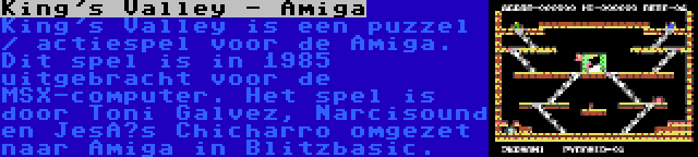 King's Valley - Amiga | King's Valley is een puzzel / actiespel voor de Amiga. Dit spel is in 1985 uitgebracht voor de MSX-computer. Het spel is door Toni Galvez, Narcisound en Jesús Chicharro omgezet naar Amiga in Blitzbasic.