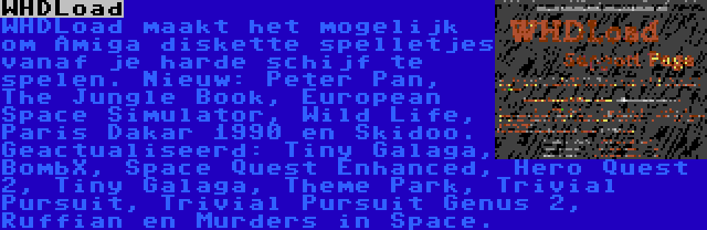 WHDLoad | WHDLoad maakt het mogelijk om Amiga diskette spelletjes vanaf je harde schijf te spelen. Nieuw: Peter Pan, The Jungle Book, European Space Simulator, Wild Life, Paris Dakar 1990 en Skidoo. Geactualiseerd: Tiny Galaga, BombX, Space Quest Enhanced, Hero Quest 2, Tiny Galaga, Theme Park, Trivial Pursuit, Trivial Pursuit Genus 2, Ruffian en Murders in Space.