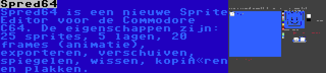 Spred64 | Spred64 is een nieuwe Sprite Editor voor de Commodore C64. De eigenschappen zijn: 25 sprites, 5 lagen, 20 frames (animatie), exporteren, verschuiven, spiegelen, wissen, kopiëren en plakken.