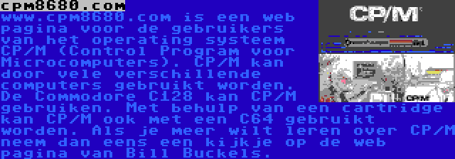 cpm8680.com | www.cpm8680.com is een web pagina voor de gebruikers van het operating systeem CP/M (Control Program voor Microcomputers). CP/M kan door vele verschillende computers gebruikt worden. De Commodore C128 kan CP/M gebruiken. Met behulp van een cartridge kan CP/M ook met een C64 gebruikt worden. Als je meer wilt leren over CP/M neem dan eens een kijkje op de web pagina van Bill Buckels.