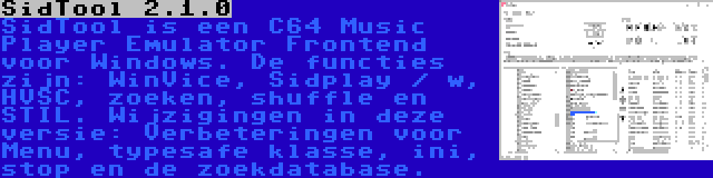 SidTool 2.1.0 | SidTool is een C64 Music Player Emulator Frontend voor Windows. De functies zijn: WinVice, Sidplay / w, HVSC, zoeken, shuffle en STIL. Wijzigingen in deze versie: Verbeteringen voor Menu, typesafe klasse, ini, stop en de zoekdatabase.