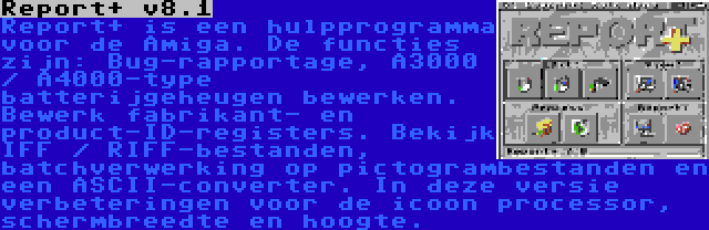 Report+ v8.1 | Report+ is een hulpprogramma voor de Amiga. De functies zijn: Bug-rapportage, A3000 / A4000-type batterijgeheugen bewerken. Bewerk fabrikant- en product-ID-registers. Bekijk IFF / RIFF-bestanden, batchverwerking op pictogrambestanden en een ASCII-converter. In deze versie verbeteringen voor de icoon processor, schermbreedte en hoogte.