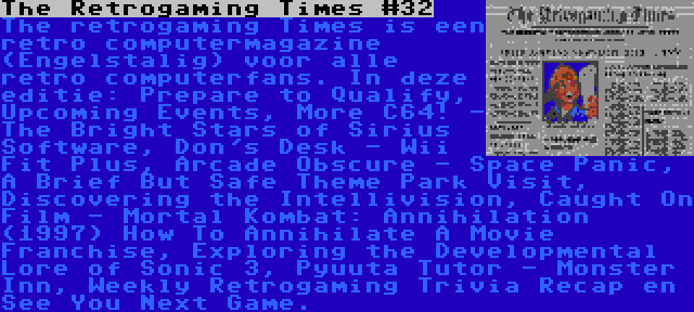 The Retrogaming Times #32 | The retrogaming Times is een retro computermagazine (Engelstalig) voor alle retro computerfans. In deze editie: Prepare to Qualify, Upcoming Events, More C64! - The Bright Stars of Sirius Software, Don's Desk - Wii Fit Plus, Arcade Obscure - Space Panic, A Brief But Safe Theme Park Visit, Discovering the Intellivision, Caught On Film - Mortal Kombat: Annihilation (1997) How To Annihilate A Movie Franchise, Exploring the Developmental Lore of Sonic 3, Pyuuta Tutor - Monster Inn, Weekly Retrogaming Trivia Recap en See You Next Game.