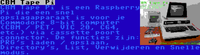 CBM Tape Pi | CBM Tape Pi is een Raspberry Pi die een snel opslagapparaat is voor je Commodore 8-bit computer (CBM / PET, VIC 20, C64, etc.) via cassette poort connector. De functies zijn: PRG's laden / opslaan, Directory's, List, Verwijderen en Snelle modus.