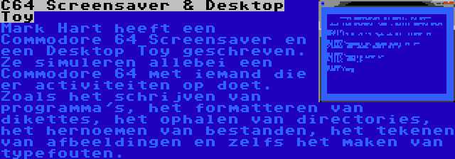 C64 Screensaver & Desktop Toy | Mark Hart heeft een Commodore 64 Screensaver en een Desktop Toy geschreven. Ze simuleren allebei een Commodore 64 met iemand die er activiteiten op doet. Zoals het schrijven van programma's, het formatteren van dikettes, het ophalen van directories, het hernoemen van bestanden, het tekenen van afbeeldingen en zelfs het maken van typefouten.