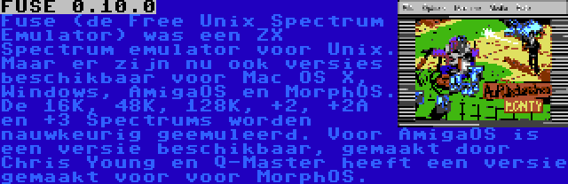 FUSE 0.10.0 | Fuse (de Free Unix Spectrum Emulator) was een ZX Spectrum emulator voor Unix. Maar er zijn nu ook versies beschikbaar voor Mac OS X, Windows, AmigaOS en MorphOS. De 16K, 48K, 128K, +2, +2A en +3 Spectrums worden nauwkeurig geemuleerd. Voor AmigaOS is een versie beschikbaar, gemaakt door Chris Young en Q-Master heeft een versie gemaakt voor voor MorphOS.