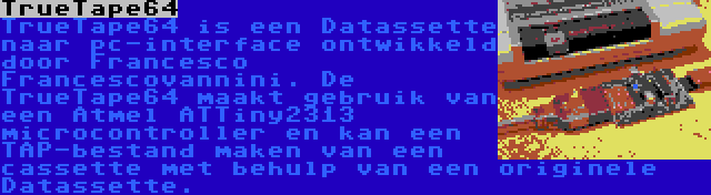 TrueTape64 | TrueTape64 is een Datassette naar pc-interface ontwikkeld door Francesco Francescovannini. De TrueTape64 maakt gebruik van een Atmel ATTiny2313 microcontroller en kan een TAP-bestand maken van een cassette met behulp van een originele Datassette.