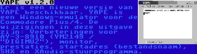 YAPE v1.2.0 | Er is een nieuwe versie van YAPE beschikbaar. YAPE is een Windows-emulator voor de Commodore Plus/4. De wijzigingen in deze uitgave zijn: Verbeteringen voor AY-3-8910 (YM2149 / DIGIMUZ), monitor, prestaties, startadres (bestandsnaam), SHX en XAudio-stuurprogramma.