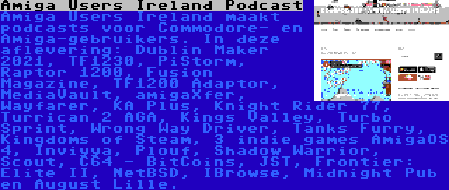 Amiga Users Ireland Podcast | Amiga Users Ireland maakt podcasts voor Commodore- en Amiga-gebruikers. In deze aflevering: Dublin Maker 2021, TF1230, PiStorm, Raptor 1200, Fusion Magazine, TF1200 Adaptor, MediaVault, amigaXfer, Wayfarer, KA Plus, Knight Rider 77, Turrican 2 AGA, Kings Valley, Turbo Sprint, Wrong Way Driver, Tanks Furry, Kingdoms of Steam, 3 indie games AmigaOS 4, Inviyya, Plouf, Shadow Warrior, Scout, C64 - BitCoins, JST, Frontier: Elite II, NetBSD, IBrowse, Midnight Pub en August Lille.